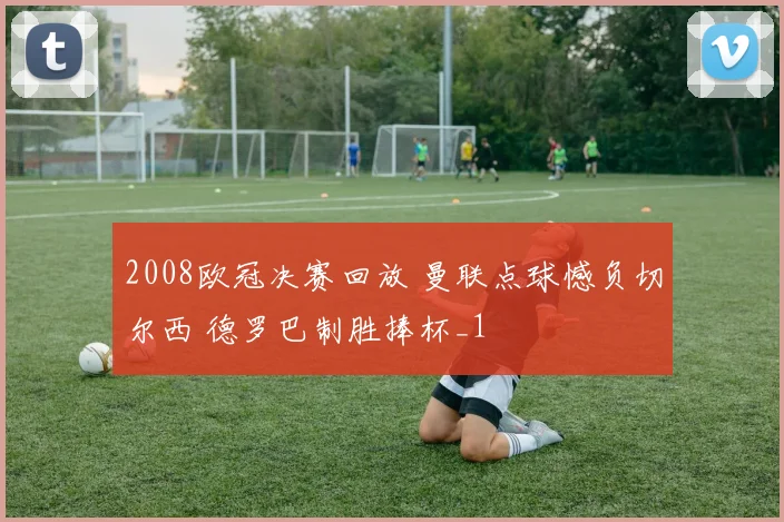2008欧冠决赛回放 曼联点球憾负切尔西 德罗巴制胜捧杯_1