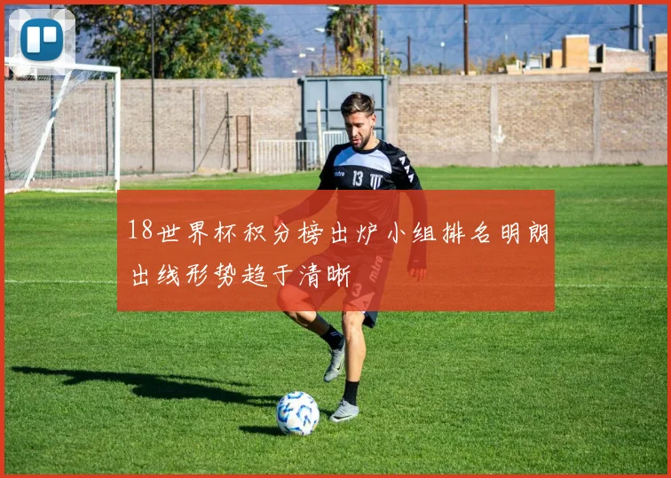 18世界杯积分榜出炉小组排名明朗出线形势趋于清晰