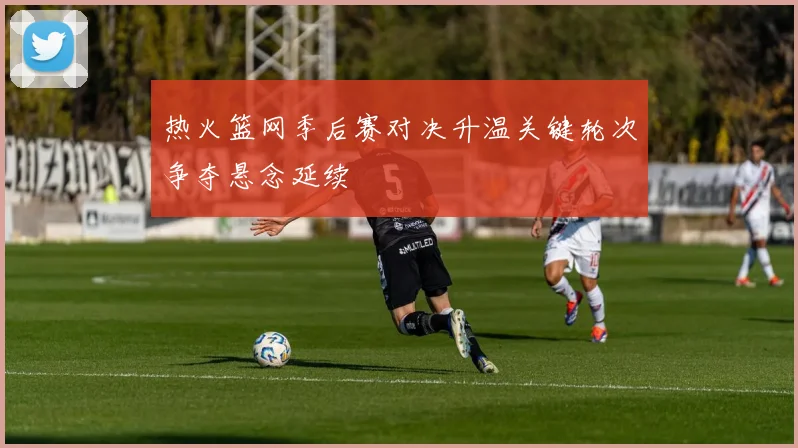 热火篮网季后赛对决升温关键轮次争夺悬念延续