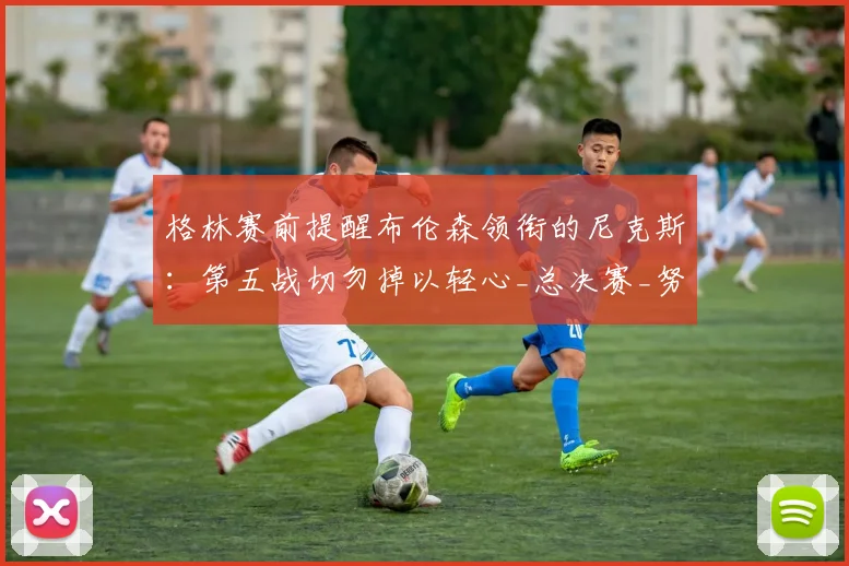 格林赛前提醒布伦森领衔的尼克斯:第五战切勿掉以轻心_总决赛_努诺比_1