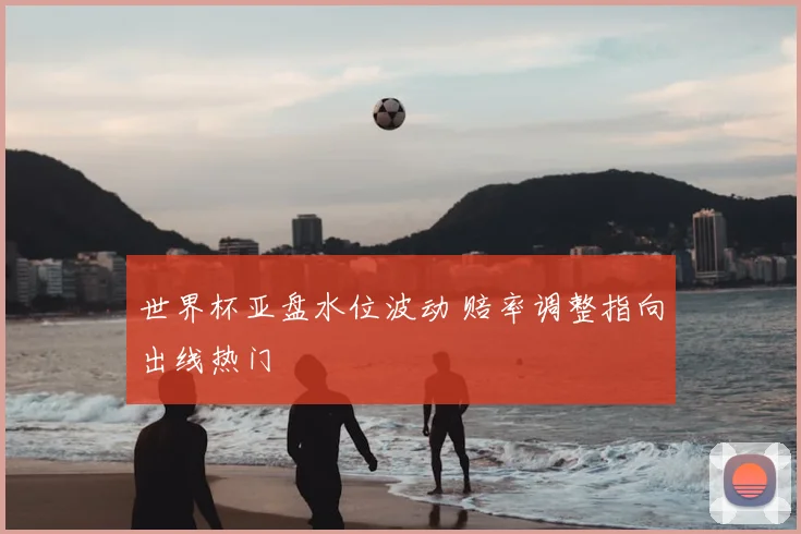 世界杯亚盘水位波动 赔率调整指向出线热门