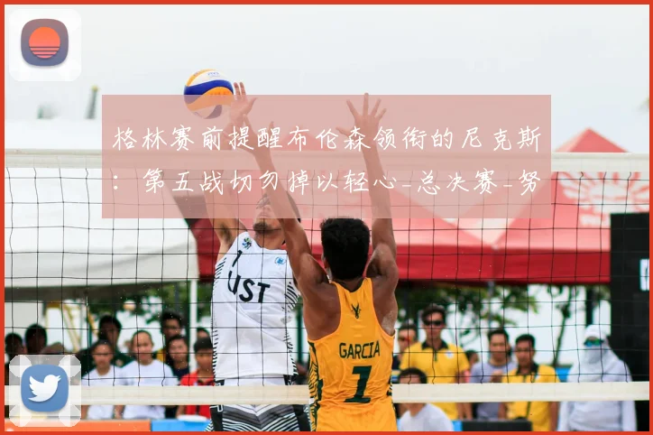 格林赛前提醒布伦森领衔的尼克斯:第五战切勿掉以轻心_总决赛_努诺比_1