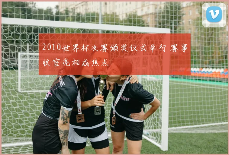 2010世界杯决赛颁奖仪式举行 赛事收官亮相成焦点