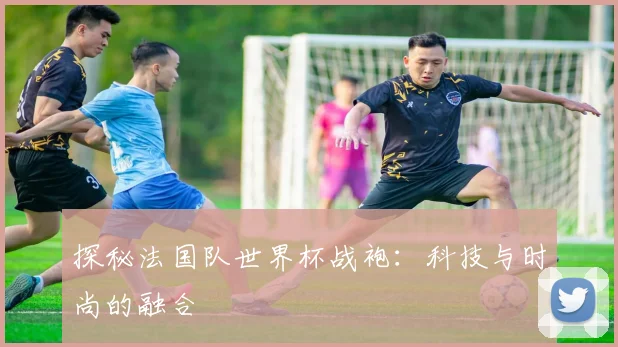 探秘法国队世界杯战袍:科技与时尚的融合