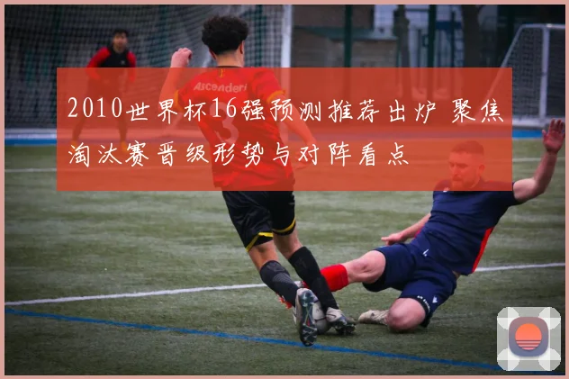 2010世界杯16强预测推荐出炉 聚焦淘汰赛晋级形势与对阵看点