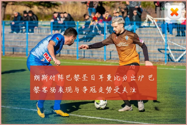 朗斯对阵巴黎圣日耳曼比分出炉 巴黎客场表现与争冠走势受关注
