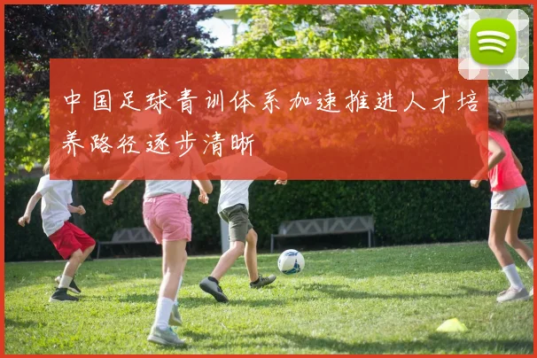 中国足球青训体系加速推进人才培养路径逐步清晰