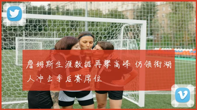 詹姆斯生涯数据再攀高峰 仍领衔湖人冲击季后赛席位