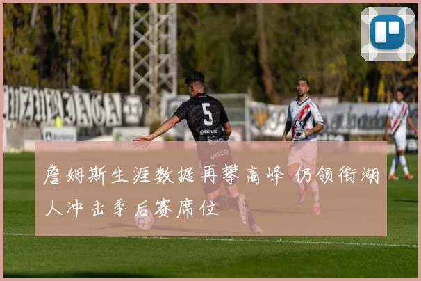 詹姆斯生涯数据再攀高峰 仍领衔湖人冲击季后赛席位