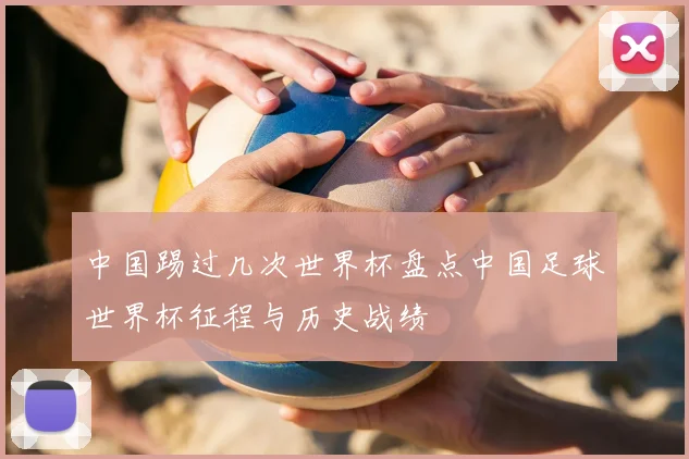 中国踢过几次世界杯盘点中国足球世界杯征程与历史战绩
