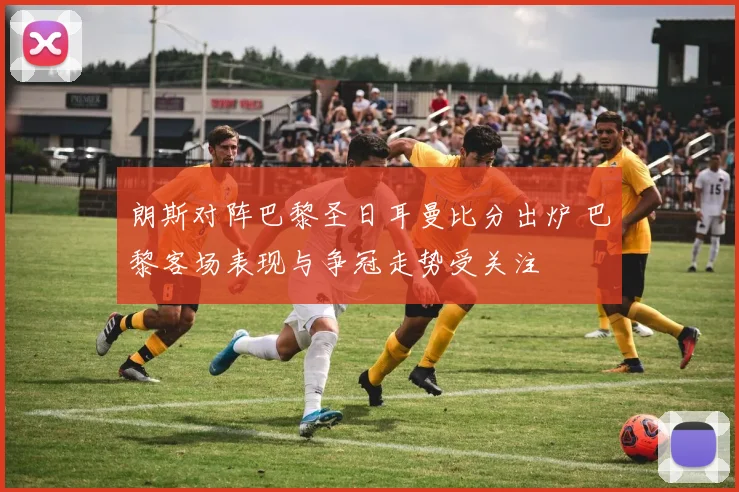 朗斯对阵巴黎圣日耳曼比分出炉 巴黎客场表现与争冠走势受关注